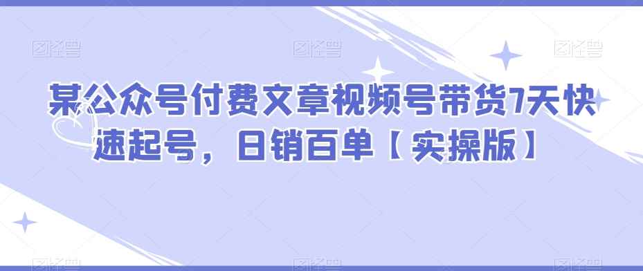 某公众号付费文章视频号带货7天快速起号，日销百单【实操版】