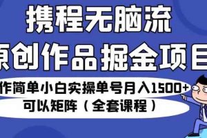 携程无脑流原创作品掘金项目，操作简单小白实操单号月入1500+可以矩阵（全套课程）【揭秘】