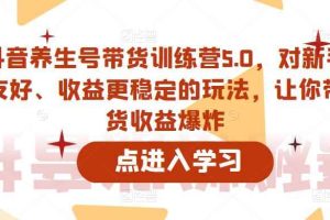 抖音养生号带货训练营5.0，对新手友好、收益更稳定的玩法，让你带货收益爆炸