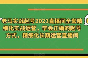 老马实战起号2023直播间全套精细化实战运营，学会正确的起号方式，精细化长期运营直播间
