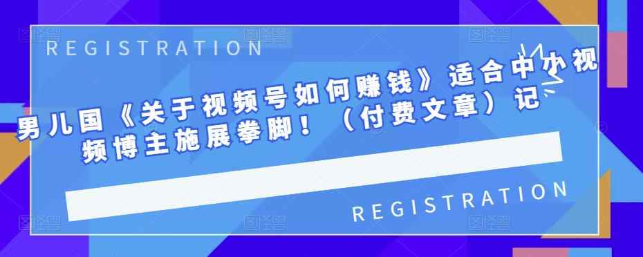 男儿国《关于视频号如何赚钱》适合中小视频博主施展拳脚！（付费文章）