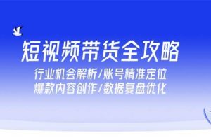 （15089期）短视频带货全攻略，行业机会解析/账号精准定位/爆款内容创作/数据复盘优化