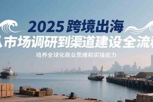 2025跨境出海从市场调研到渠道建设全流程，培养全球化商业思维和实操能力