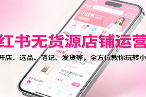小红书无货源店铺运营课：涵盖开店、选品、笔记、发货等，全方位教你玩转小红书