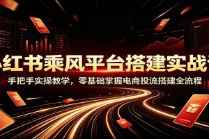 小红书乘风平台搭建实战课：手把手实操教学，零基础掌握电商投流搭建全流程