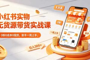 小红书实物无货源带货实战课｜0粉0成本0囤货，新手一周上手，日入300+（更新0812）